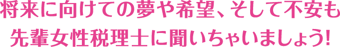 将来に向けての夢や希望、そして不安も先輩女性税理士に聞いちゃいましょう！