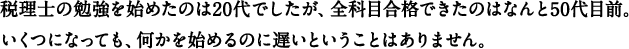 税理士の勉強を始めたのは20代でしたが、全科目合格できたのはなんと50代目前。いくつになっても、何かを始めるのに遅いということはありません。